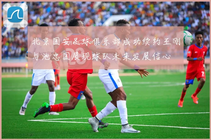 北京国安足球俱乐部成功续约王刚与池忠国展现球队未来发展信心