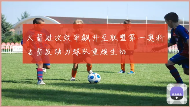 火箭进攻效率飙升至联盟第一奥科吉首发助力球队重焕生机