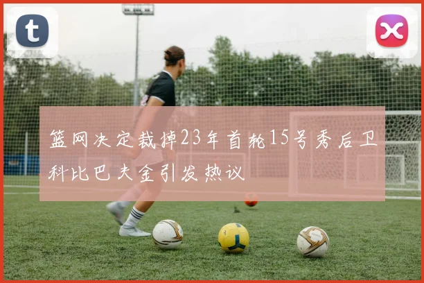 篮网决定裁掉23年首轮15号秀后卫科比巴夫金引发热议