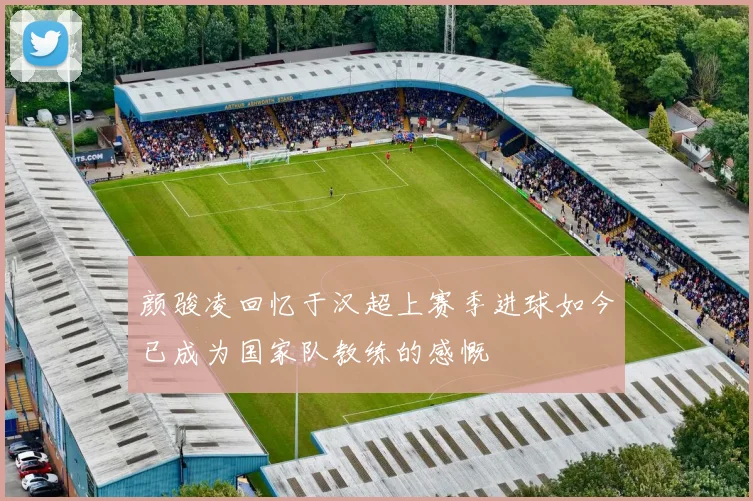 颜骏凌回忆于汉超上赛季进球如今已成为国家队教练的感慨