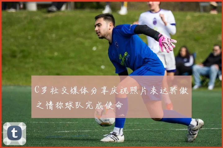 C罗社交媒体分享庆祝照片表达骄傲之情称球队完成使命
