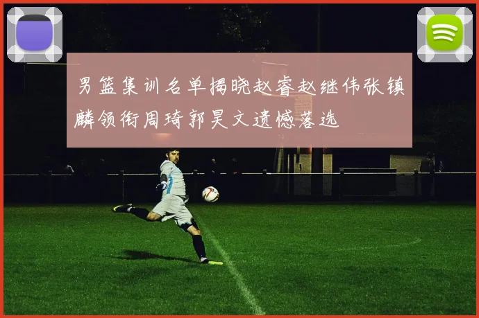 男篮集训名单揭晓赵睿赵继伟张镇麟领衔周琦郭昊文遗憾落选