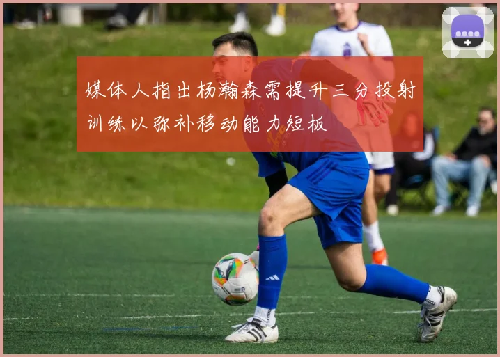 媒体人指出杨瀚森需提升三分投射训练以弥补移动能力短板