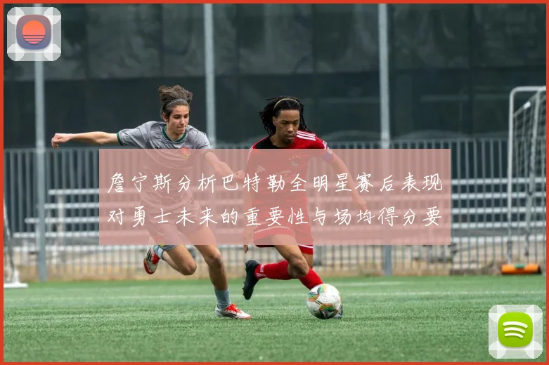 詹宁斯分析巴特勒全明星赛后表现对勇士未来的重要性与场均得分要求