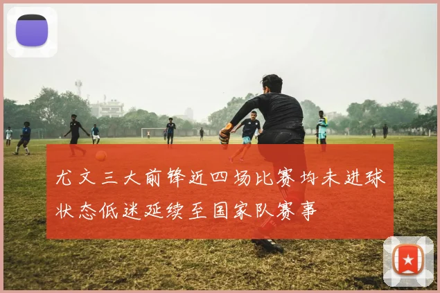 尤文三大前锋近四场比赛均未进球状态低迷延续至国家队赛事
