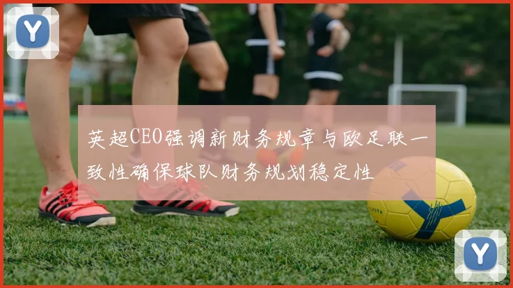 英超CEO强调新财务规章与欧足联一致性确保球队财务规划稳定性