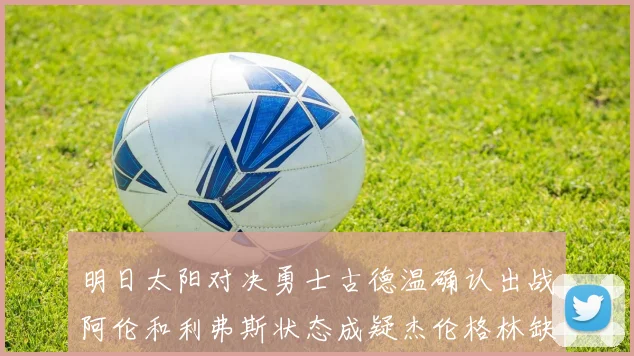 明日太阳对决勇士古德温确认出战阿伦和利弗斯状态成疑杰伦格林缺席比赛