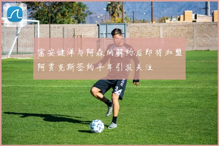 富安健洋与阿森纳解约后即将加盟阿贾克斯签约半年引发关注