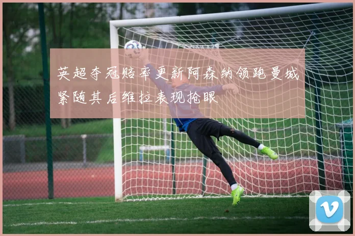 英超夺冠赔率更新阿森纳领跑曼城紧随其后维拉表现抢眼