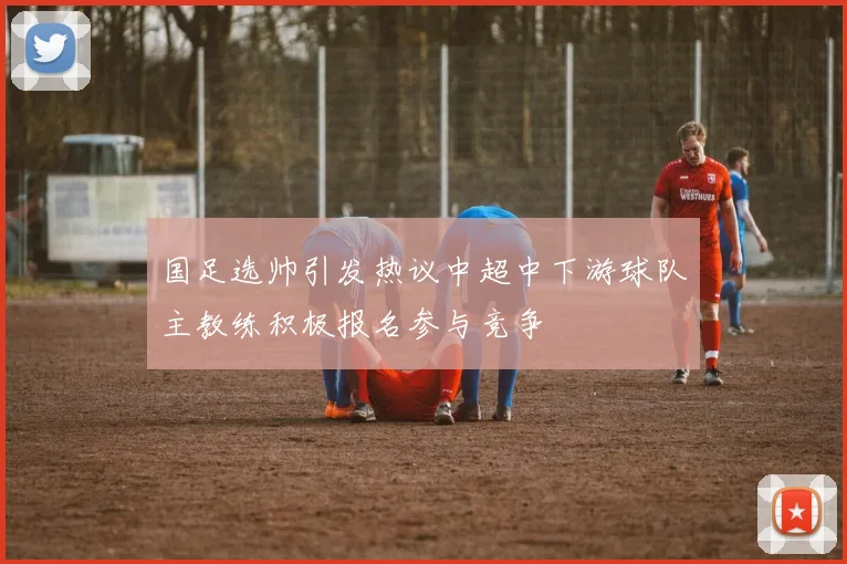 国足选帅引发热议中超中下游球队主教练积极报名参与竞争