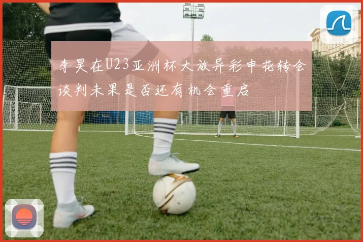 李昊在U23亚洲杯大放异彩申花转会谈判未果是否还有机会重启