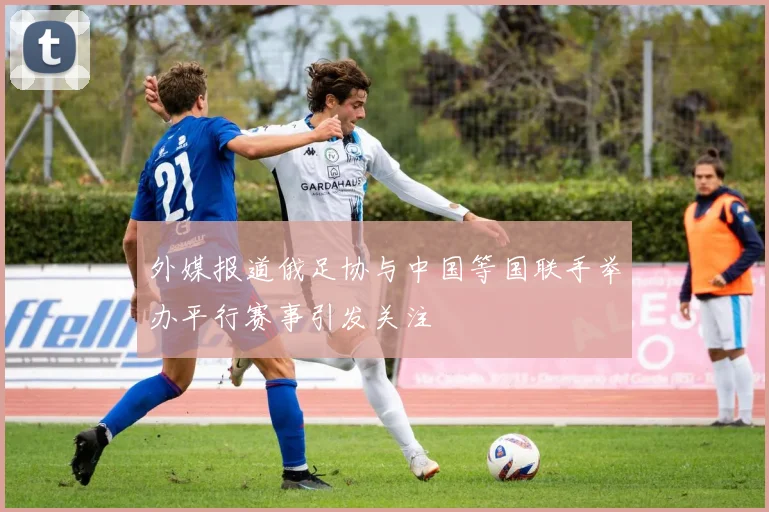 外媒报道俄足协与中国等国联手举办平行赛事引发关注