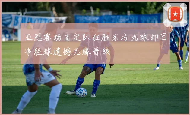 亚冠赛场南定队狂胜东方九球却因净胜球遗憾无缘晋级
