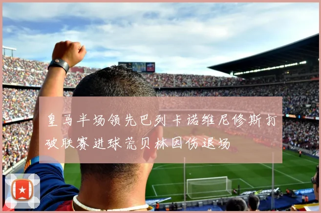 皇马半场领先巴列卡诺维尼修斯打破联赛进球荒贝林因伤退场