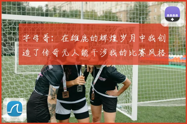 字母哥：在雄鹿的辉煌岁月中我创造了传奇无人能干涉我的比赛风格
