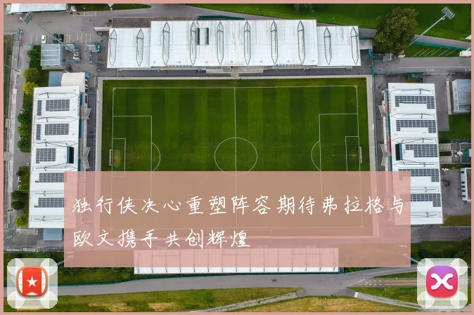 独行侠决心重塑阵容期待弗拉格与欧文携手共创辉煌