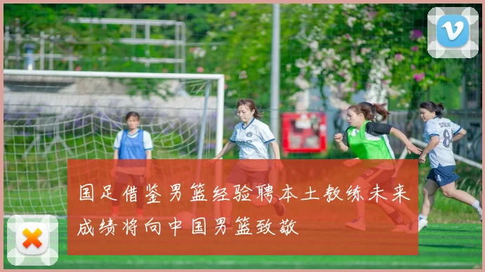 国足借鉴男篮经验聘本土教练未来成绩将向中国男篮致敬