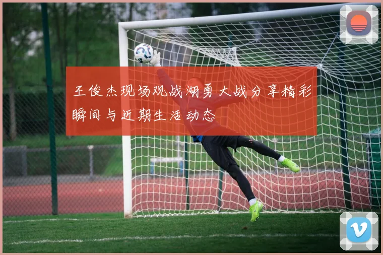 王俊杰现场观战湖勇大战分享精彩瞬间与近期生活动态