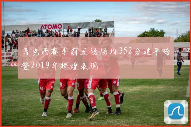 马克西赛季前五场场均352分追平哈登2019年辉煌表现