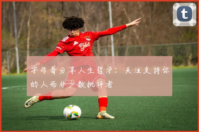 字母哥分享人生哲学：关注支持你的人而非少数批评者