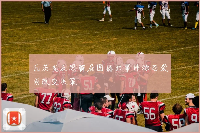 瓦茨克反思解雇图赫尔事件称恐袭或改变决策