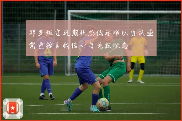 邓罗坦言近期状态低迷难以自认亟需重拾自我信心与竞技状态
