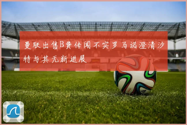曼联出售B费传闻不实罗马诺澄清沙特与其无新进展