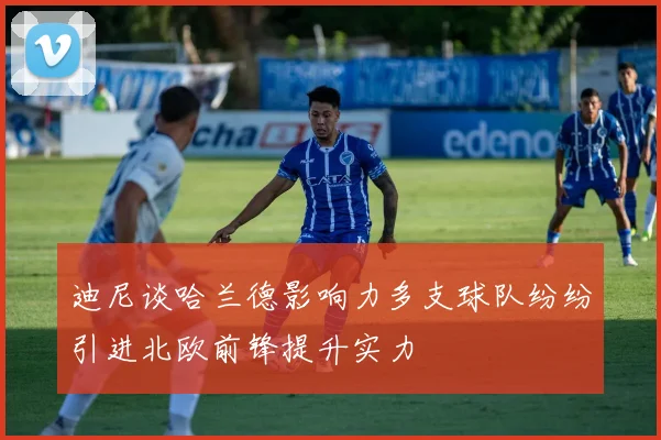 迪尼谈哈兰德影响力多支球队纷纷引进北欧前锋提升实力