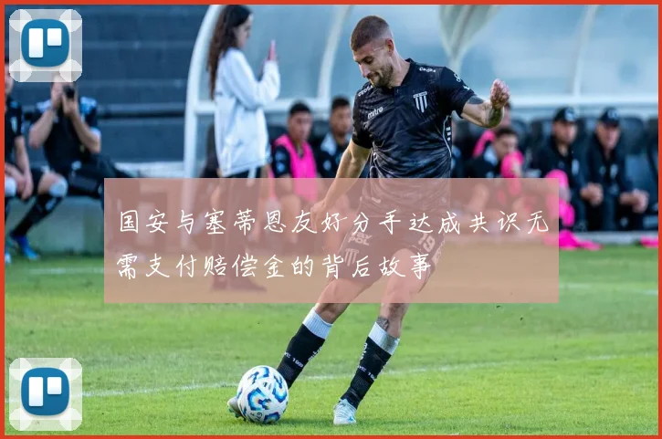 国安与塞蒂恩友好分手达成共识无需支付赔偿金的背后故事