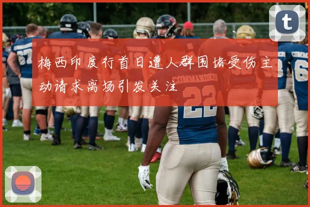 梅西印度行首日遭人群围堵受伤主动请求离场引发关注