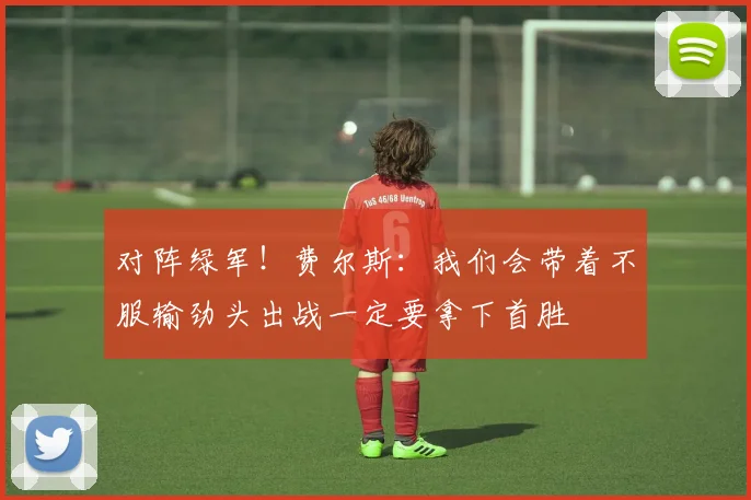 对阵绿军！费尔斯：我们会带着不服输劲头出战一定要拿下首胜