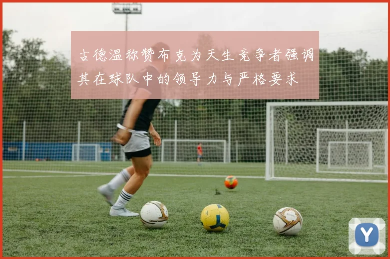 古德温称赞布克为天生竞争者强调其在球队中的领导力与严格要求